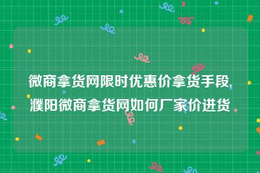 微商拿货网限时优惠价拿货手段,濮阳微商拿货网如何厂家价进货