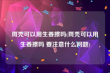 斑秃可以用生姜擦吗(斑秃可以用生姜擦吗 要注意什么问题)