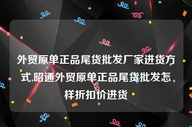 外贸原单正品尾货批发厂家进货方式,昭通外贸原单正品尾货批发怎样折扣价进货