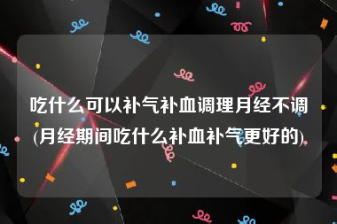 吃什么可以补气补血调理月经不调(月经期间吃什么补血补气更好的)