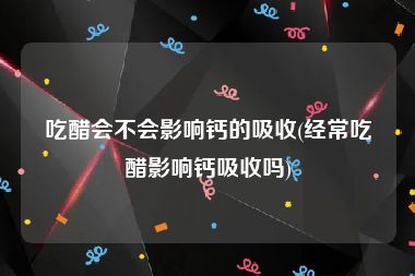 吃醋会不会影响钙的吸收(经常吃醋影响钙吸收吗)