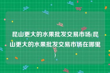 昆山更大的水果批发交易市场(昆山更大的水果批发交易市场在哪里)