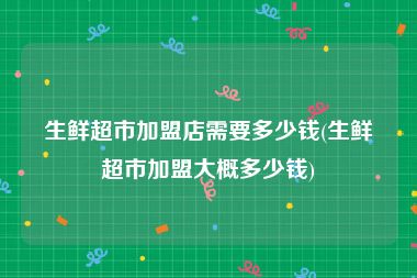 生鲜超市加盟店需要多少钱(生鲜超市加盟大概多少钱)