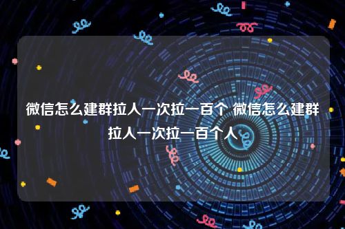 微信怎么建群拉人一次拉一百个 微信怎么建群拉人一次拉一百个人