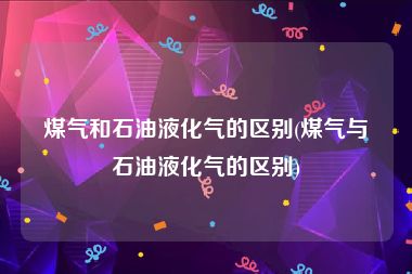 煤气和石油液化气的区别(煤气与石油液化气的区别)