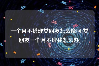 一个月不搭理女朋友怎么挽回(女朋友一个月不理我怎么办)