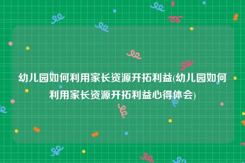 幼儿园如何利用家长资源开拓利益(幼儿园如何利用家长资源开拓利益心得体会)