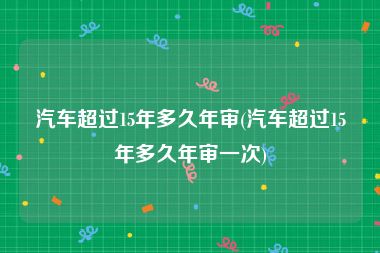 汽车超过15年多久年审(汽车超过15年多久年审一次)