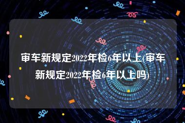 审车新规定2022年检6年以上(审车新规定2022年检6年以上吗)