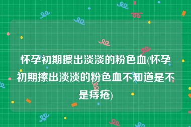 怀孕初期擦出淡淡的粉色血(怀孕初期擦出淡淡的粉色血不知道是不是痔疮)