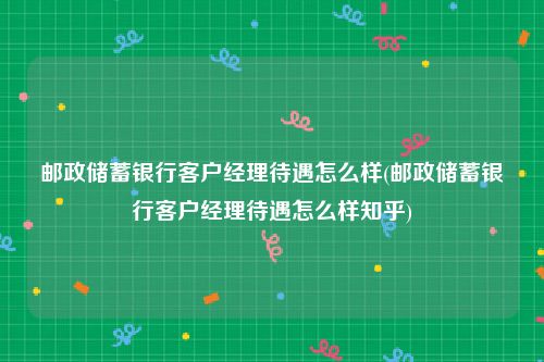 邮政储蓄银行客户经理待遇怎么样(邮政储蓄银行客户经理待遇怎么样知乎)