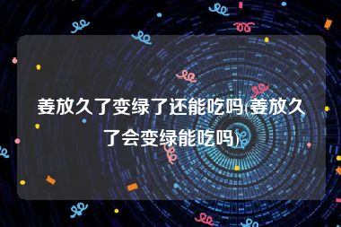 姜放久了变绿了还能吃吗(姜放久了会变绿能吃吗)