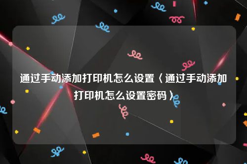 通过手动添加打印机怎么设置〈通过手动添加打印机怎么设置密码〉