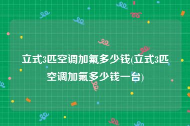 立式3匹空调加氟多少钱(立式3匹空调加氟多少钱一台)