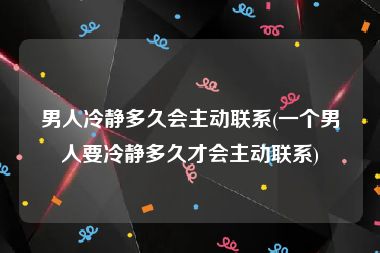 男人冷静多久会主动联系(一个男人要冷静多久才会主动联系)