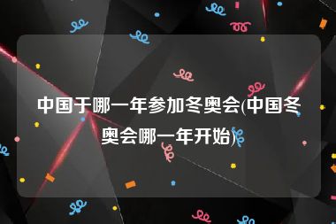 中国于哪一年参加冬奥会(中国冬奥会哪一年开始)