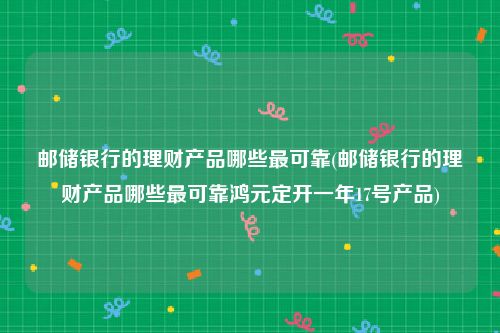 邮储银行的理财产品哪些最可靠(邮储银行的理财产品哪些最可靠鸿元定开一年17号产品)