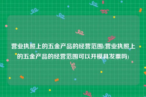 营业执照上的五金产品的经营范围(营业执照上的五金产品的经营范围可以开模具发票吗)