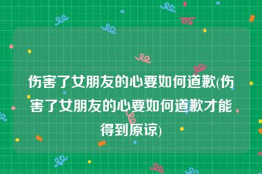 伤害了女朋友的心要如何道歉(伤害了女朋友的心要如何道歉才能得到原谅)