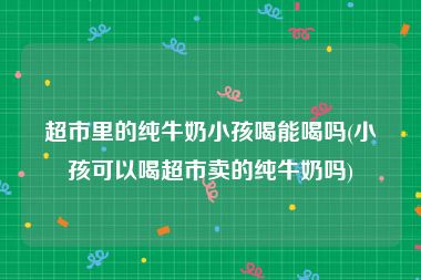 超市里的纯牛奶小孩喝能喝吗(小孩可以喝超市卖的纯牛奶吗)