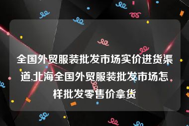 全国外贸服装批发市场实价进货渠道,北海全国外贸服装批发市场怎样批发零售价拿货