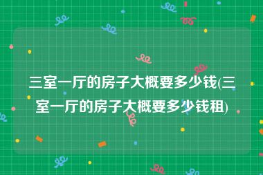 三室一厅的房子大概要多少钱(三室一厅的房子大概要多少钱租)