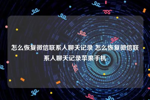 怎么恢复微信联系人聊天记录 怎么恢复微信联系人聊天记录苹果手机