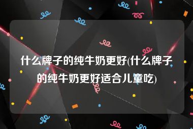 什么牌子的纯牛奶更好(什么牌子的纯牛奶更好适合儿童吃)