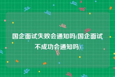 国企面试失败会通知吗(国企面试不成功会通知吗)