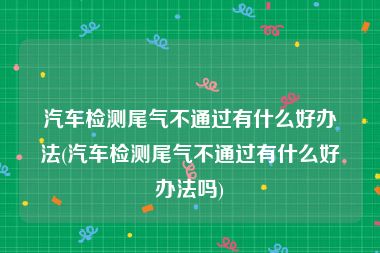 汽车检测尾气不通过有什么好办法(汽车检测尾气不通过有什么好办法吗)