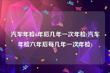 汽车年检6年后几年一次年检(汽车年检六年后每几年一次年检)