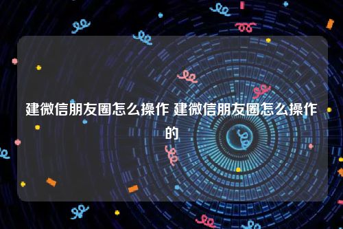 建微信朋友圈怎么操作 建微信朋友圈怎么操作的