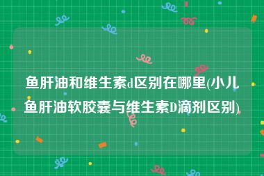 鱼肝油和维生素d区别在哪里(小儿鱼肝油软胶囊与维生素D滴剂区别)