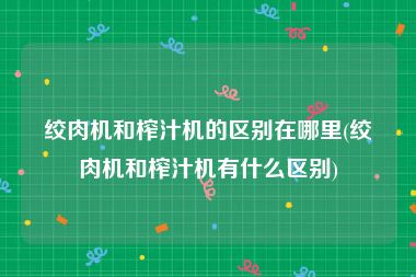 绞肉机和榨汁机的区别在哪里(绞肉机和榨汁机有什么区别)