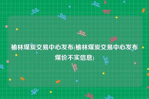 榆林煤炭交易中心发布(榆林煤炭交易中心发布煤价不实信息)