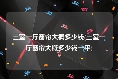 三室一厅窗帘大概多少钱(三室一厅窗帘大概多少钱一平)