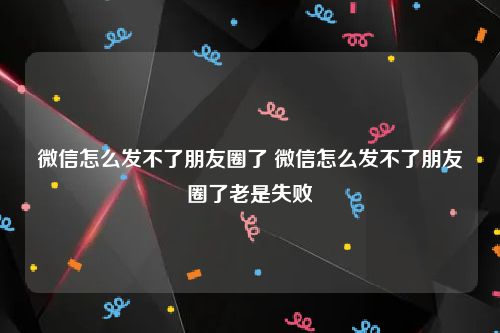 微信怎么发不了朋友圈了 微信怎么发不了朋友圈了老是失败