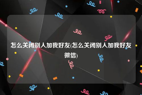 怎么关闭别人加我好友(怎么关闭别人加我好友微信)