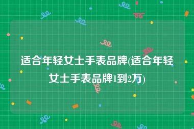 适合年轻女士手表品牌(适合年轻女士手表品牌1到2万)