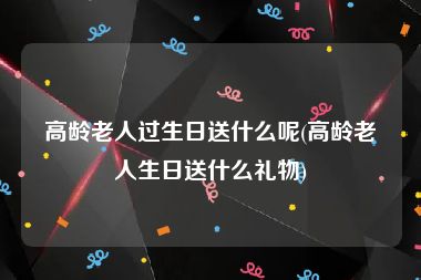 高龄老人过生日送什么呢(高龄老人生日送什么礼物)