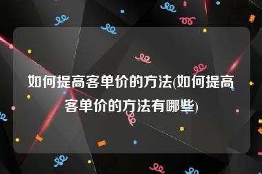 如何提高客单价的方法(如何提高客单价的方法有哪些)