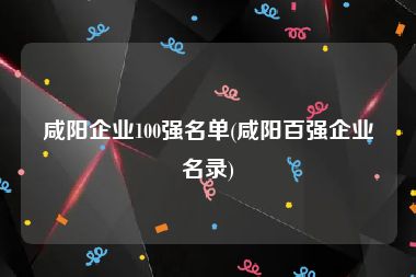 咸阳企业100强名单(咸阳百强企业名录)