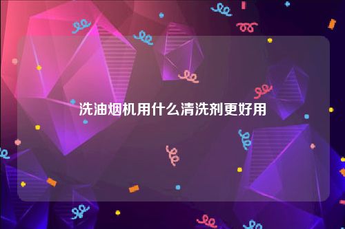 洗油烟机用什么清洗剂更好用