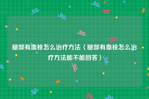 腿部有血栓怎么治疗方法〈腿部有血栓怎么治疗方法能不能回答〉