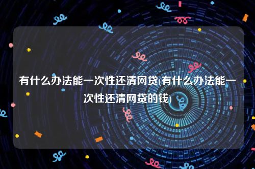 有什么办法能一次性还清网贷(有什么办法能一次性还清网贷的钱)