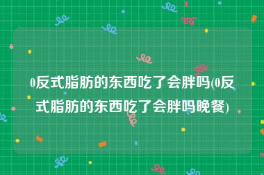 0反式脂肪的东西吃了会胖吗(0反式脂肪的东西吃了会胖吗晚餐)