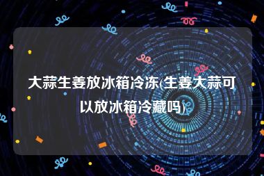 大蒜生姜放冰箱冷冻(生姜大蒜可以放冰箱冷藏吗)