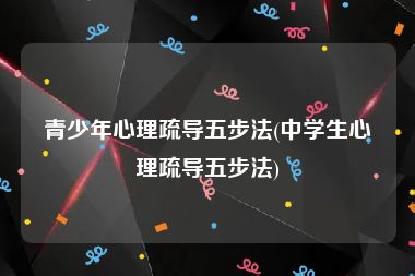 青少年心理疏导五步法(中学生心理疏导五步法)