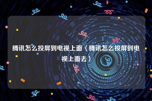 腾讯怎么投屏到电视上面〈腾讯怎么投屏到电视上面去〉