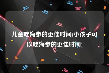 儿童吃海参的更佳时间(小孩子可以吃海参的更佳时间)